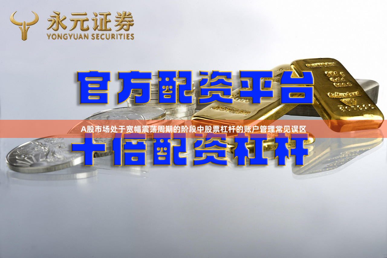 A股市场处于宽幅震荡周期的阶段中股票杠杆的账户管理常见误区