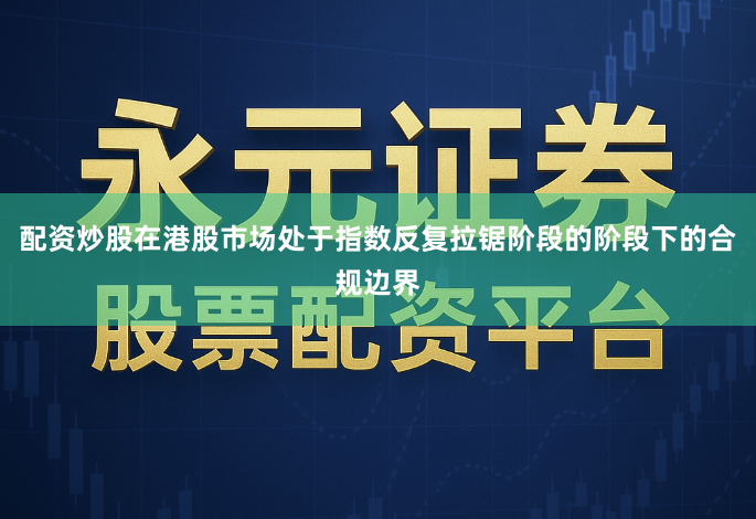 配资炒股在港股市场处于指数反复拉锯阶段的阶段下的合规边界