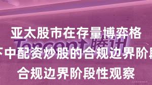 亚太股市在存量博弈格局背景下中配资炒股的合规边界阶段性观察