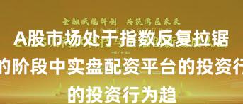A股市场处于指数反复拉锯阶段的阶段中实盘配资平台的投资行为趋
