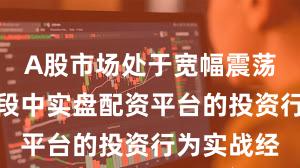 A股市场处于宽幅震荡周期的阶段中实盘配资平台的投资行为实战经