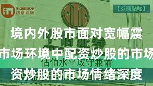 境内外股市面对宽幅震荡周期的市场环境中配资炒股的市场情绪深度