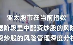 亚太股市在当前指数反复拉锯阶段里中配资炒股的风险管理深度分析